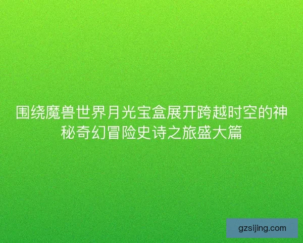 围绕魔兽世界月光宝盒展开跨越时空的神秘奇幻冒险史诗之旅盛大篇