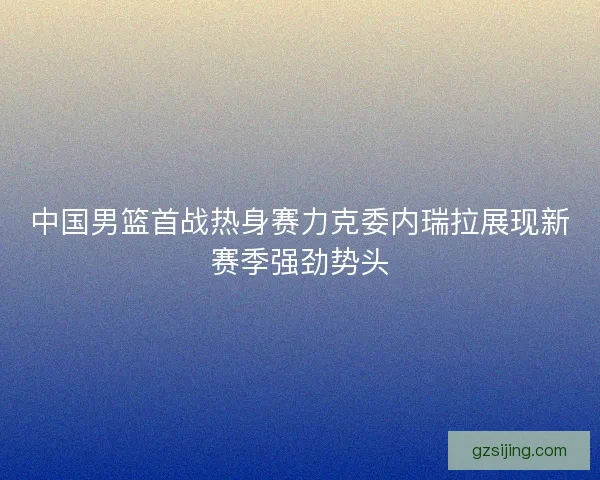 中国男篮首战热身赛力克委内瑞拉展现新赛季强劲势头