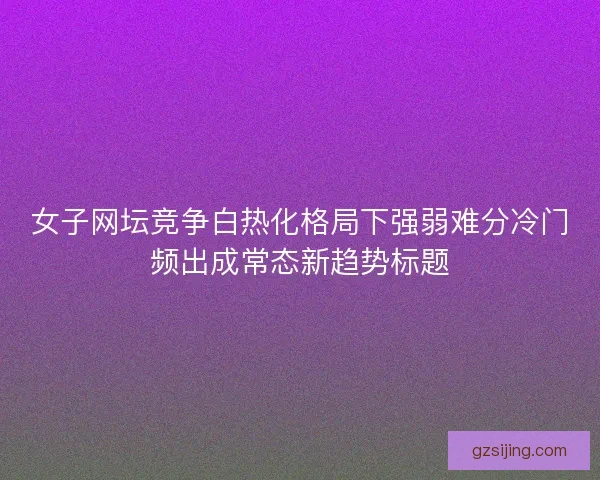 女子网坛竞争白热化格局下强弱难分冷门频出成常态新趋势标题