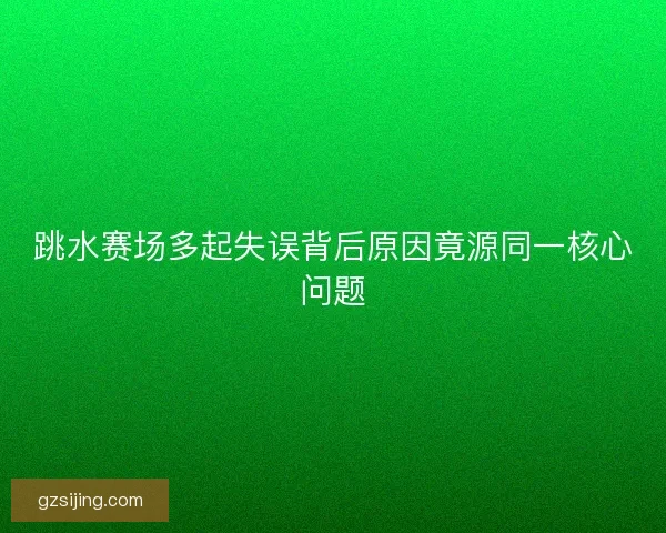 跳水赛场多起失误背后原因竟源同一核心问题 跳水赛场多起失误背后原因竟源同一核心问题