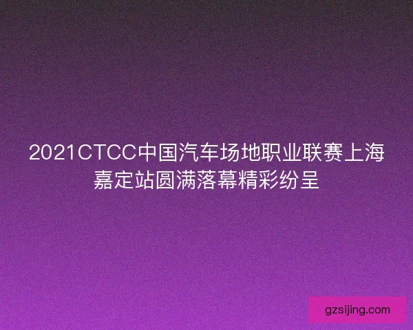 2021CTCC中国汽车场地职业联赛上海嘉定站圆满落幕精彩纷呈 2021CTCC中国汽车场地职业联赛上海嘉定站圆满落幕精彩纷呈