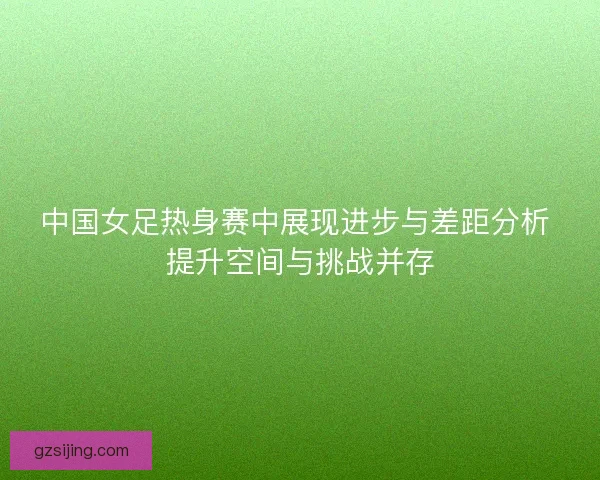 中国女足热身赛中展现进步与差距分析 提升空间与挑战并存