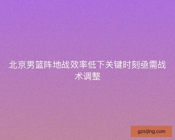 北京男篮阵地战效率低下关键时刻亟需战术调整