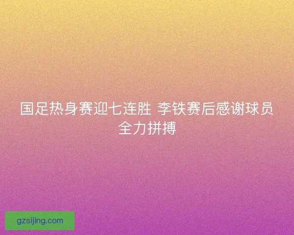 国足热身赛迎七连胜 李铁赛后感谢球员全力拼搏