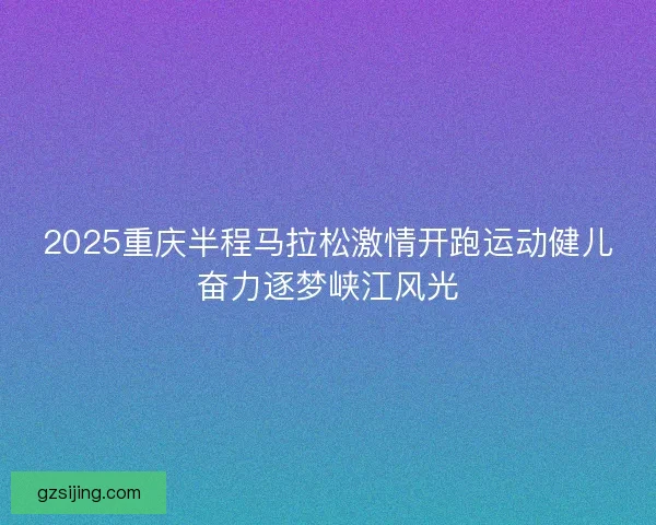 2025重庆半程马拉松激情开跑运动健儿奋力逐梦峡江风光
