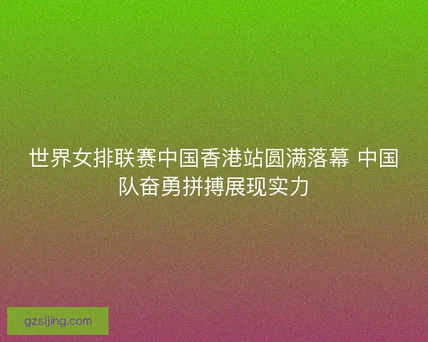 世界女排联赛中国香港站圆满落幕 中国队奋勇拼搏展现实力