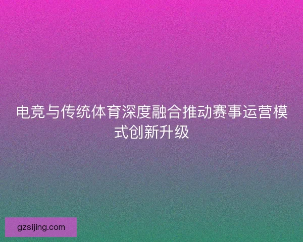 电竞与传统体育深度融合推动赛事运营模式创新升级 电竞与传统体育深度融合推动赛事运营模式创新升级